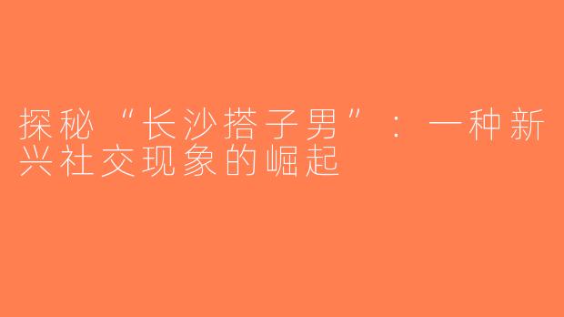 探秘“长沙搭子男”：一种新兴社交现象的崛起