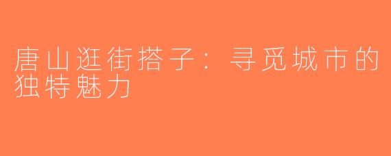 唐山逛街搭子：寻觅城市的独特魅力