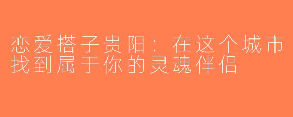 恋爱搭子贵阳：在这个城市找到属于你的灵魂伴侣