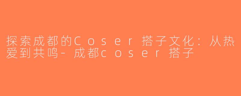 探索成都的Coser搭子文化：从热爱到共鸣-成都coser搭子