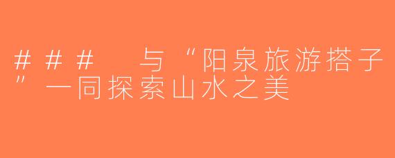 ### 与“阳泉旅游搭子”一同探索山水之美