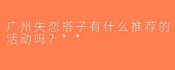 广州失恋搭子有什么推荐的活动吗？**