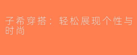 子希穿搭：轻松展现个性与时尚