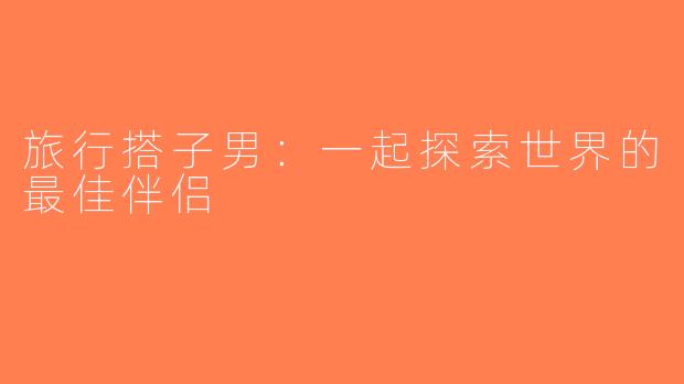 旅行搭子男：一起探索世界的最佳伴侣