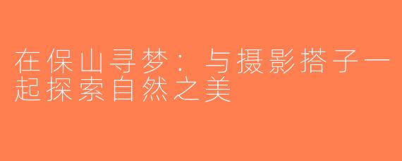 在保山寻梦：与摄影搭子一起探索自然之美