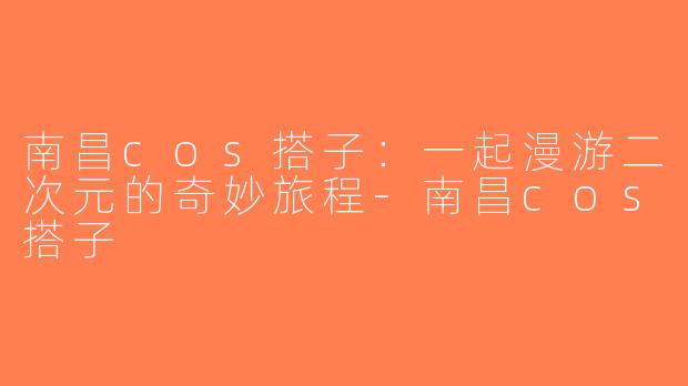 南昌cos搭子：一起漫游二次元的奇妙旅程-南昌cos搭子