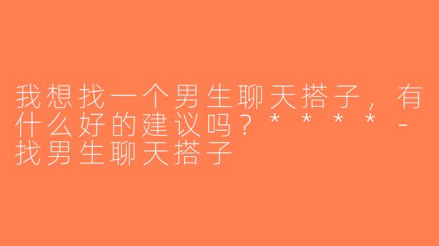 我想找一个男生聊天搭子，有什么好的建议吗？****-找男生聊天搭子