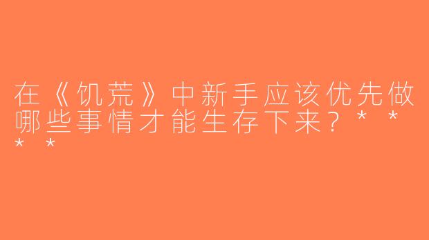 在《饥荒》中新手应该优先做哪些事情才能生存下来？****