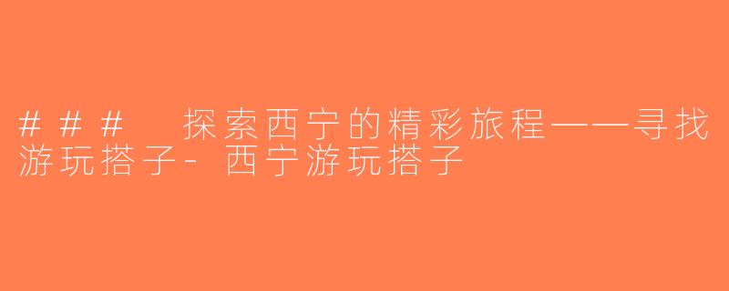 ### 探索西宁的精彩旅程——寻找游玩搭子-西宁游玩搭子