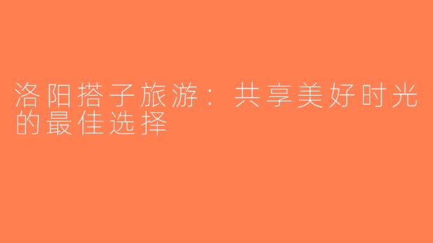 洛阳搭子旅游：共享美好时光的最佳选择
