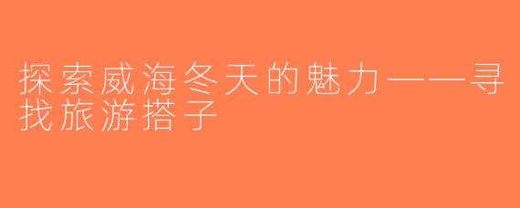 探索威海冬天的魅力——寻找旅游搭子