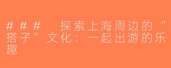 ### 探索上海周边的“搭子”文化：一起出游的乐趣