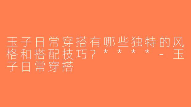 玉子日常穿搭有哪些独特的风格和搭配技巧？****-玉子日常穿搭
