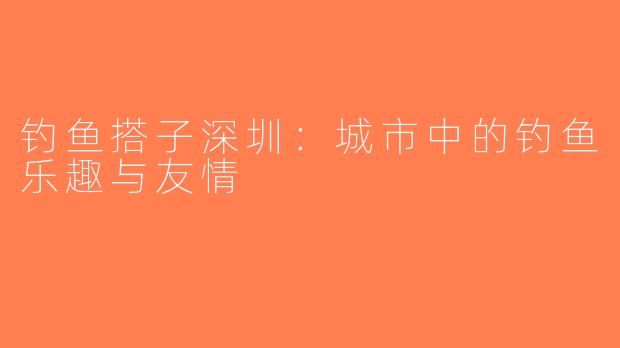 钓鱼搭子深圳：城市中的钓鱼乐趣与友情