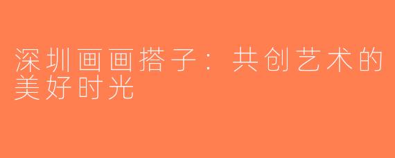 深圳画画搭子：共创艺术的美好时光