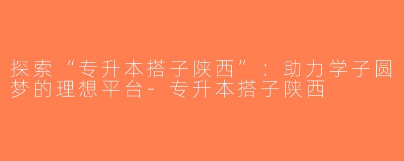 探索“专升本搭子陕西”：助力学子圆梦的理想平台-专升本搭子陕西