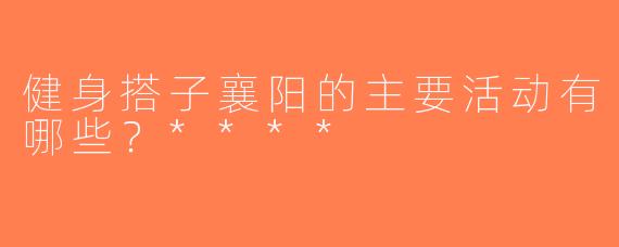 健身搭子襄阳的主要活动有哪些？****