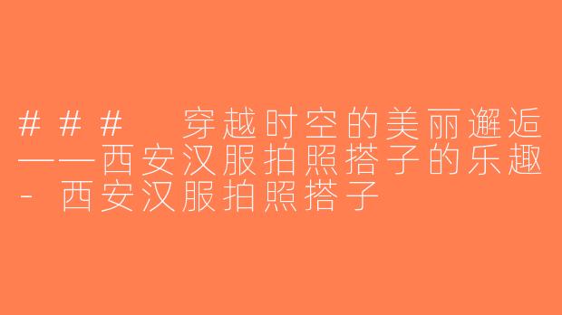 ### 穿越时空的美丽邂逅——西安汉服拍照搭子的乐趣-西安汉服拍照搭子