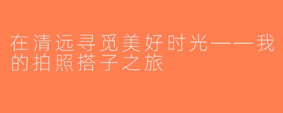 在清远寻觅美好时光——我的拍照搭子之旅