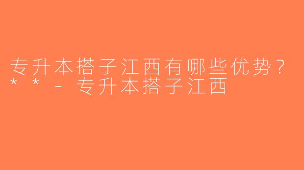 专升本搭子江西有哪些优势？**-专升本搭子江西