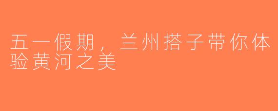 五一假期，兰州搭子带你体验黄河之美