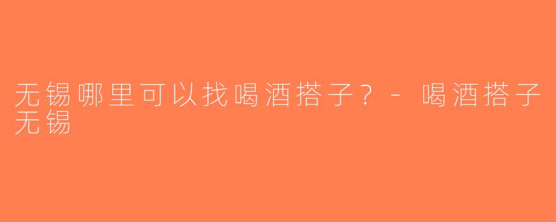 无锡哪里可以找喝酒搭子？-喝酒搭子无锡