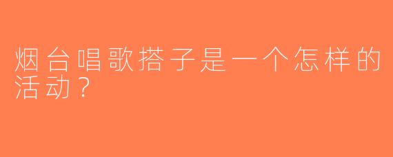 烟台唱歌搭子是一个怎样的活动？  