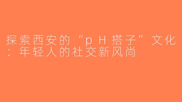 探索西安的“pH搭子”文化：年轻人的社交新风尚