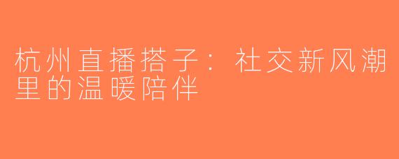 杭州直播搭子：社交新风潮里的温暖陪伴