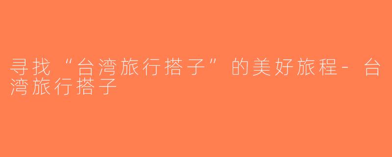 寻找“台湾旅行搭子”的美好旅程-台湾旅行搭子