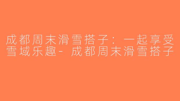 成都周末滑雪搭子：一起享受雪域乐趣-成都周末滑雪搭子