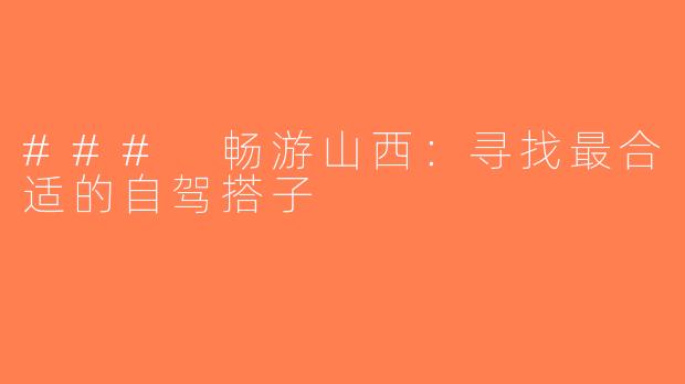 ### 畅游山西：寻找最合适的自驾搭子