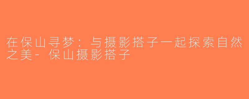 在保山寻梦：与摄影搭子一起探索自然之美-保山摄影搭子