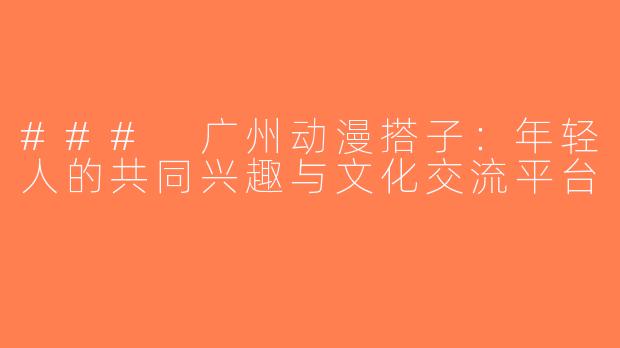 ### 广州动漫搭子：年轻人的共同兴趣与文化交流平台
