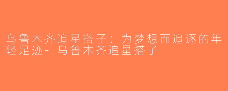 乌鲁木齐追星搭子：为梦想而追逐的年轻足迹-乌鲁木齐追星搭子