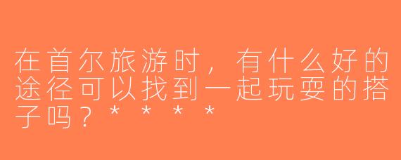 在首尔旅游时，有什么好的途径可以找到一起玩耍的搭子吗？****