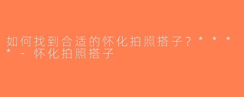 如何找到合适的怀化拍照搭子？****-怀化拍照搭子