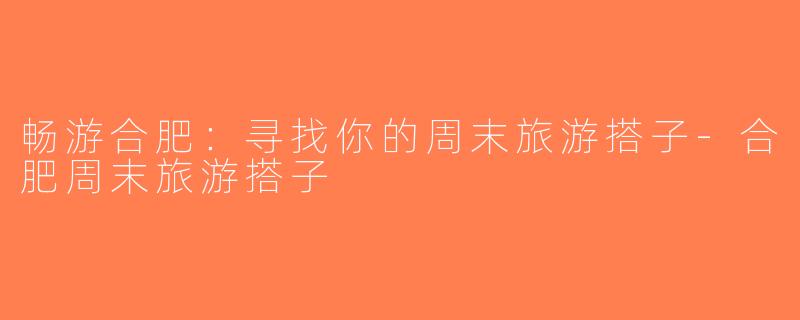 畅游合肥：寻找你的周末旅游搭子-合肥周末旅游搭子