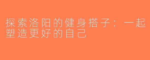 探索洛阳的健身搭子：一起塑造更好的自己