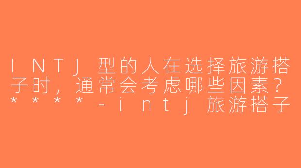 INTJ型的人在选择旅游搭子时，通常会考虑哪些因素？****-intj旅游搭子