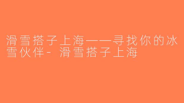滑雪搭子上海——寻找你的冰雪伙伴-滑雪搭子上海
