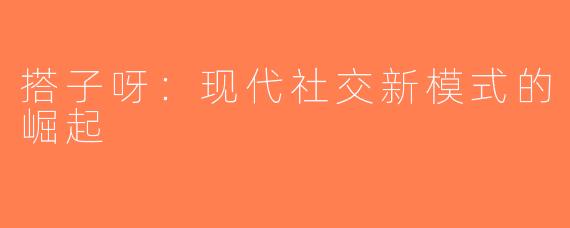 搭子呀：现代社交新模式的崛起