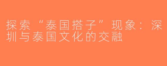 探索“泰国搭子”现象：深圳与泰国文化的交融