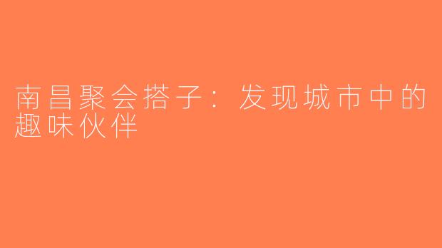 南昌聚会搭子：发现城市中的趣味伙伴