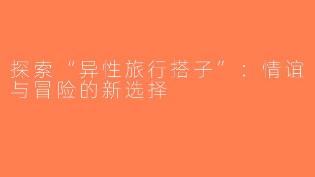 探索“异性旅行搭子”：情谊与冒险的新选择