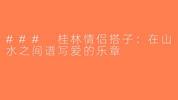 ### 桂林情侣搭子：在山水之间谱写爱的乐章