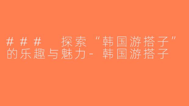 ### 探索“韩国游搭子”的乐趣与魅力-韩国游搭子