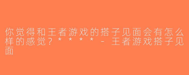 你觉得和王者游戏的搭子见面会有怎么样的感觉？****-王者游戏搭子见面