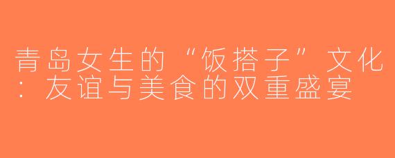 青岛女生的“饭搭子”文化：友谊与美食的双重盛宴