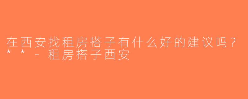 在西安找租房搭子有什么好的建议吗？**-租房搭子西安